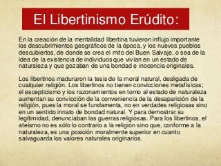 El Libertinismo Erúdito:
En la creación de la mentalidad libertina tuvieron influjo importante
los descubrimientos geográficos de la época, y los nuevos pueblos
descubiertos, de donde se crea el mito del Buen Salvaje, o sea de la
idea de la existencia de individuos que vivían en un estado de
naturaleza y que gozaban de una bondad e inocencia originales.
Los libertinos maduraron la tesis de la moral natural, desligada de
cualquier religión. Los libertinos no tienen convicciones metafísicas;
el escepticismo y los razonamientos en torno al estado de naturaleza
aumentan su convicción de la conveniencia de la desaparición de la
religión, pues la moral se fundamenta, no en verdades religiosas sino
en un sentido innato de bondad natural. Y para demostrar su
legitimidad, denunciaban las guerras religiosas. Para los libertinos, el
ateísmo no es sólo lo contrario a la religión sino que, conforme a la
naturaleza, es una posición moralmente superior en cuanto
salvaguarda los valores naturales originarios.

 
