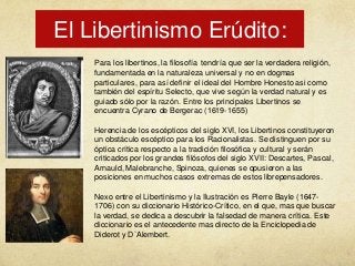 El Libertinismo Erúdito:
Para los libertinos, la filosofía tendría que ser la verdadera religión,
fundamentada en la naturaleza universal y no en dogmas
particulares, para así definir el ideal del Hombre Honesto asi como
también del espíritu Selecto, que vive según la verdad natural y es
guiado sólo por la razón. Entre los principales Libertinos se
encuentra Cyrano de Bergerac (1619-1655)
Herencia de los escépticos del siglo XVI, los Libertinos constituyeron
un obstáculo escéptico para los Racionalistas. Se distinguen por su
óptica crítica respecto a la tradición filosófica y cultural y serán
criticados por los grandes filósofos del siglo XVII: Descartes, Pascal,
Arnauld, Malebranche, Spinoza, quienes se opusieron a las
posiciones en muchos casos extremas de estos librepensadores.
Nexo entre el Libertinismo y la Ilustración es Pierre Bayle (16471706) con su diccionario Histórico-Crítico, en el que, mas que buscar
la verdad, se dedica a descubrir la falsedad de manera crítica. Este
diccionario es el antecedente mas directo de la Enciclopedia de
Diderot y D`Alembert.

 