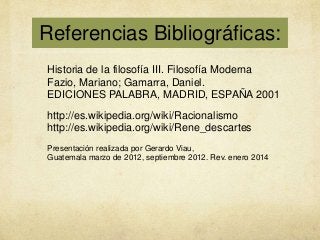 Referencias Bibliográficas:
Historia de la filosofía III. Filosofía Moderna
Fazio, Mariano; Gamarra, Daniel.
EDICIONES PALABRA, MADRID, ESPAÑA 2001
http://es.wikipedia.org/wiki/Racionalismo
http://es.wikipedia.org/wiki/Rene_descartes
Presentación realizada por Gerardo Viau,
Guatemala marzo de 2012, septiembre 2012. Rev. enero 2014

 