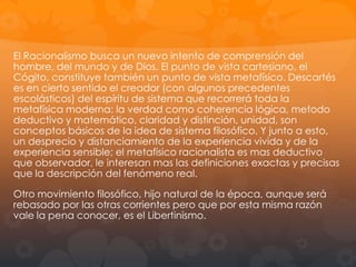 A René Descartes se le considera el primer filósofo moderno y con él
empieza la parte clásica de esta época, pues nos encontramos con un
iniciador de un nuevo modo de hacer filosofía. En contraposición al
Racionalismo de Descartes y otros filósofos continentales, destaca el
Empirismo, con exponentes británicos como Francis Bacon y David Hume.
El siglo XV es también el siglo de Galileo y la ciencia comienza a tomar la
importancia que le caracteriza. El descubrimiento del método matemático
aplicable al estudio de la naturaleza está en sintonía con el espíritu de la
época, y la filosofía se desarrolla dentro de un sistema análogo al sistema
matemático. Por su parte los empiristas basan su investigación en la
observación de los datos de hecho: Sistema, método, observación,
experiencia, el dialogo entre la filosofía y la ciencia se hace notable.
A esto se auna el interés religioso, pues este interés teólogo medieval no
desaparece sino cambia de perspectiva, Dios se presenta con una fuerza
notable y encuentra en ellos una expresión especulativa notable.
La filosofía política también aporta grandes novedades como el contrato
social, un principio dinámico de organización de la sociedad, qu epor otro
lado hace patente una antropología que refleja una concepcion con
tendencias individualistas. En esta época las monarquía sbsolutas llegan a
su fin, se consolida el estado moderno y se crean las primeras formas de
democracia. Nace también la cuestion de la tolerancia, producto final de las
gueras religiosas.

Racionalismo y Empirismo:
Las dos corrientes filosóficas, Racionalismo y Empirismo se diferencian en
su carácter metafísico y gnoseológico (GnoseologÍa: Teoría del
conocimiento), pero no son fronteras insuperables.

 