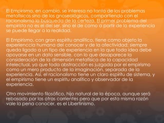 El Racionalismo busca un nuevo intento de comprensión del hombre, del
mundo y de Dios. El punto de vista cartesiano, el Cógito, constituye
también un punto de vista metafísico. Descartés es en cierto sentido el
creador (con algunos precedentes escolásticos) del espíritu de sistema
que recorrerá toda la metafísica moderna: la verdad como coherencia
lógica, metodo deductivo y matemático, claridad y distinción, unidad, son
conceptos básicos de la idea de sistema filosófico. Y junto a esto, un
desprecio y distanciamiento de la experiencia vivida y de la experiencia
sensible; el metafísico racionalista es mas deductivo que observador, le
interesan mas las definiciones exactas y precisas que la descripción del
fenómeno real.
El Empirismo, en cambio, se interesa no tanto de los problemas
metafísicos sino de los gnoseológicos, compartiendo con el racionalismo la
búsqueda de la certeza. El primer problema del empirista no es el del ser,
sino el de como a partir de la experiencia se puede llegar a la realidad. El
Empirismo, con gran espíritu analítico, tiene como objeto la experienccia
humana del conocer y de la afectividad; siempre queda ligado a un tipo de
experiencia en la que toda idea debe apoyarse en un dato sensible, con lo
que desaparece la consideración de la dimensión metafísica de la
capacidad intelectual, ya que toda abstracción es juzgada por el empirismo
como un mero producto de la imaginación, separada de la experiencia.
Así, el racionalismo tiene un claro espíritu de sistema, y el empirismo tiene
un espíritu analítico y observador de la experiencia. Otro movimiento

 