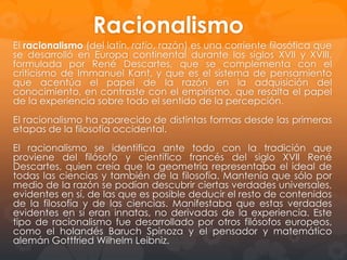 El Racionalismo
El racionalismo (del latín, ratio, razón) es una corriente filosófica que se
desarrolló en Europa continental durante los siglos XVII y XVIII,
formulada por René Descartes, que se complementa con el criticismo de
Immanuel Kant, y que es el sistema de pensamiento que acentúa el
papel de la razón en la adquisición del conocimiento, en contraste con el
empirismo, que resalta el papel de la experiencia sobre todo el sentido
de la percepción.
El racionalismo ha aparecido de distintas formas desde las primeras
etapas de la filosofía occidental.
El racionalismo se identifica ante todo con la tradición que proviene del
filósofo y científico francés del siglo XVII René Descartes, quien creía
que la geometría representaba el ideal de todas las ciencias y también
de la filosofía. Mantenía que sólo por medio de la razón se podían
descubrir ciertas verdades universales, evidentes en sí, de las que es
posible deducir el resto de contenidos de la filosofía y de las ciencias.
Manifestaba que estas verdades evidentes en sí eran innatas, no
derivadas de la experiencia. Este tipo de racionalismo fue desarrollado
por otros filósofos europeos, como el holandés Baruch Spinoza y el
pensador y matemático alemán Gottfried Wilhelm Leibniz.

 