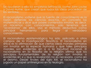 El racionalismo sostiene que la fuente de conocimiento es la
razón, defiende las ciencias exactas, en concreto las
matemáticas y dice que posee contenidos innatos, es decir, ya
nacemos con conocimientos, solo tenemos que "acordarnos"
de ellos. Usa el método deductivo como principal herramienta
para llegar al verdadero conocimiento.
El racionalismo epistemológico ha sido aplicado a otros
campos de la investigación filosófica. El racionalismo en ética
es la afirmación de que ciertas ideas morales primarias son
innatas en la especie humana y que tales principios morales
son evidentes en sí a la facultad racional. El racionalismo en la
filosofía de la religión afirma que los principios fundamentales
de la religión son innatos o evidentes en sí y que la revelación
no es necesaria, como en el deísmo. Desde finales del siglo
XIX, el racionalismo ha jugado un papel antirreligioso en la
teología.
Se opusieron a ella los empiristas británicos, como John Locke
y David Hume, quienes proponen que todas las ideas

 