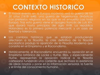 René Descartes:
Descartes nace el 31 de marzo de 1596
en La Haye en Touraine, cerca de
Poitiers.
Tercer hijo del jurista Joachim Descartes
y de Jeanne Brochard. Su madre muere
un año de su nacimiento.
El y sus hermanos son educados por su
abuela, pues su padre, ausente por
largas temporadas, acaba dejando atrás
a sus hijos al contraer nuevas nupcias.
En 1604 su padre lo envía a estudiar al
colegio La Fleche, dirigido por Jesuitas.
1616 Descartes cuenta con los grados
de Bachiller y Licenciatura en Derecho
de la Universidad de Poitier.

 