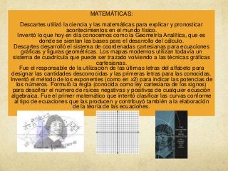 MATEMÁTICAS:
Descartes utilizó la ciencia y las matemáticas para explicar y pronosticar
acontecimientos en el mundo físico.
Inventó lo que hoy en día conocemos como la Geometría Analítica, que es
donde se sientan las bases para el desarrollo del cálculo.
Descartes desarrolló el sistema de coordenadas cartesianas para ecuaciones
gráficas y figuras geométricas. Los mapas modernos utilizan todavía un
sistema de cuadrícula que puede ser trazado volviendo a las técnicas gráficas
cartesianas.
Fue el responsable de la utilización de las últimas letras del alfabeto para
designar las cantidades desconocidas y las primeras letras para las conocidas.
Inventó el método de los exponentes (como en x2) para indicar las potencias de
los números. Formuló la regla (conocida como ley cartesiana de los signos)
para descifrar el número de raíces negativas y positivas de cualquier ecuación
algebraica. Fue el primer matemático que intentó clasificar las curvas conforme
al tipo de ecuaciones que las producen y contribuyó también a la elaboración
de la teoría de las ecuaciones.

 