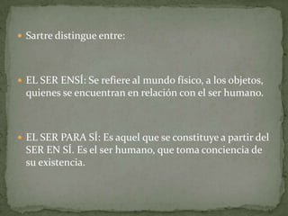  Sartre distingue entre:




 EL SER ENSÍ: Se refiere al mundo físico, a los objetos,
  quienes se encuentran en relación con el ser humano.



 EL SER PARA SÍ: Es aquel que se constituye a partir del
  SER EN SÍ. Es el ser humano, que toma conciencia de
  su existencia.
 