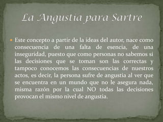  Este concepto a partir de la ideas del autor, nace como
 consecuencia de una falta de esencia, de una
 inseguridad, puesto que como personas no sabemos si
 las decisiones que se toman son las correctas y
 tampoco conocemos las consecuencias de nuestros
 actos, es decir, la persona sufre de angustia al ver que
 se encuentra en un mundo que no le asegura nada,
 misma razón por la cual NO todas las decisiones
 provocan el mismo nivel de angustia.
 