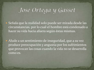  Señala que la realidad solo puede ser mirada desde las
 circunstancias, por lo cual el hombre está condenado a
 hacer su vida hacia afuera según éstas mismas.

 Alude a un sentimiento de inseguridad, que a su vez
 produce preocupación y angustia por los sufrimientos
 que provocan las cosas cuando la vida no se desarrolla
 como es.
 