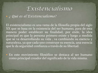  ¿ Qué es el Existencialismo?


El existencialismo es una rama de la filosofía propia del siglo
XX que se basa en la existencia del ser humano, para de esta
manera poder establecer su finalidad, por ende, la idea
principal es que la persona primero existe y luego a medida
que se va desarrollando su vida , va cambiando su esencia y
naturaleza, ya que cada uno construye su esencia, una esencia
que le da seguridad confianza a través de su libertad.

 En este movimiento filosófico se destaca al ser humano
  como principal creador del significado de la vida misma.
 
