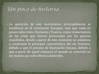  La aparición de este movimiento principalmente se
 estableció en el continente Europeo, mas que nada en
 países tales como Alemania y Francia, como consecuencia
 de las crisis que fueron provocadas por las guerras
 mundiales, donde a partir de este momento se comienza
 a cuestionar la principal característica del ser humano,
 debido a que el proceso de Ilustración fracasó, debido a
 que a partir de aquel entonces el mundo se convirtió en
 un mundo que sólo ofrecía catástrofes.
 