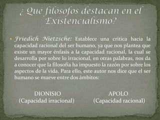  Friedich Nietzsche: Establece una critica hacia la
 capacidad racional del ser humano, ya que nos plantea que
 existe un mayor énfasis a la capacidad racional, la cual se
 desarrolla por sobre lo irracional, en otras palabras, nos da
 a conocer que la filosofía ha impuesto la razón por sobre los
 aspectos de la vida. Para ello, este autor nos dice que el ser
 humano se mueve entre dos ámbitos:


        DIONISIO                         APOLO
   (Capacidad irracional)           (Capacidad racional)
 