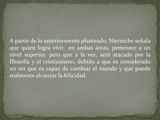 A partir de lo anteriormente planteado, Nietzsche señala
que quien logra vivir en ambas áreas, pertenece a un
nivel superior, pero que a la vez, será atacado por la
filosofía y el cristianismo, debido a que es considerado
un ser que es capaz de cambiar el mundo y que puede
realmente alcanzar la felicidad.
 