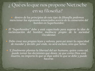  dentro de los principios de este tipo de filosofía podemos
   mencionar los siguientes enunciados acerca de la conversión del
                      hombre en Superhombre:

 El “Superhombre” debe y está capacitado para superar la idea de
  esclavización del hombre mediocre propio de la sociedad
                         Occidental.

 Debe crear sus propias leyes y valores, para así tener la capacidad
    de mandar y decidir, por ende, no será esclavo, sino que Señor.

 Y, finalmente plantea la libertad del ser humano, quien como tal,
    puede tomar las decisiones que desee, ya que como Dios está
    muerto, no importa lo que se diga sobre lo que se debe y puede
                              hacerse.
 