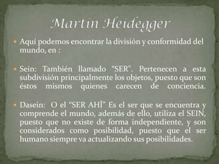  Aquí podemos encontrar la división y conformidad del
 mundo, en :

 Sein: También llamado “SER". Pertenecen a esta
 subdivisión principalmente los objetos, puesto que son
 éstos mismos quienes carecen de conciencia.

 Dasein: O el “SER AHÍ” Es el ser que se encuentra y
 comprende el mundo, además de ello, utiliza el SEIN,
 puesto que no existe de forma independiente, y son
 considerados como posibilidad, puesto que el ser
 humano siempre va actualizando sus posibilidades.
 