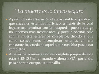  A partir de esta afirmación el autor establece que desde
  que nacemos estamos muriendo, a través de lo cual
  lograremos terminar con la búsqueda, puesto que ya
  no tenemos más necesidades, y porque además sólo
  con la muerte estaremos completos, debido a que
  como somos seres incompletos estamos en una
  constante búsqueda de aquello que nos falta para estar
  completos.
 A través de la muerte uno se completa porque deja de
  estar SIENDO en el mundo y ahora ESTÁ, por ende,
  paso a ser un cuerpo, un utensilio.
 