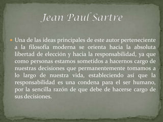  Una de las ideas principales de este autor perteneciente
 a la filosofía moderna se orienta hacia la absoluta
 libertad de elección y hacia la responsabilidad, ya que
 como personas estamos sometidos a hacernos cargo de
 nuestras decisiones que permanentemente tomamos a
 lo largo de nuestra vida, estableciendo así que la
 responsabilidad es una condena para el ser humano,
 por la sencilla razón de que debe de hacerse cargo de
 sus decisiones.
 