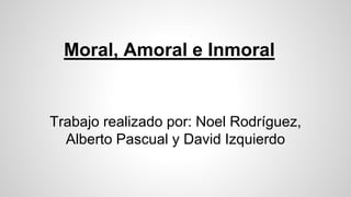 Moral, Amoral e Inmoral
Trabajo realizado por: Noel Rodríguez,
Alberto Pascual y David Izquierdo
 