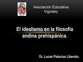 El idealismo en la filosofía
andina prehispánica.
Dr. Lucas Palacios Liberato.
Asociación Educativa
Vigotsky
 