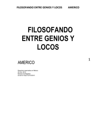 FILOSOFANDO ENTRE GENIOS Y LOCOS

AMERICO

FILOSOFANDO
ENTRE GENIOS Y
LOCOS
AMERICO
Derechos reservados en México
22 Oct. 2013
Número de Registro:
03-2013-102211275100-01

1

 