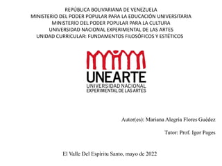 REPÚBLICA BOLIVARIANA DE VENEZUELA
MINISTERIO DEL PODER POPULAR PARA LA EDUCACIÓN UNIVERSITARIA
MINISTERIO DEL PODER POPULAR PARA LA CULTURA
UNIVERSIDAD NACIONAL EXPERIMENTAL DE LAS ARTES
UNIDAD CURRICULAR: FUNDAMENTOS FILOSÓFICOS Y ESTÉTICOS
Autor(es): Mariana Alegría Flores Guédez
Tutor: Prof. Igor Pages
El Valle Del Espíritu Santo, mayo de 2022
 