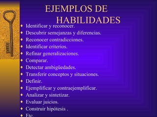 EJEMPLOS DE
                  HABILIDADES
♦ Identificar y reconocer.
♦   Descubrir semejanzas y diferencias.
♦   Reconocer contradicciones.
♦   Identificar criterios.
♦   Refinar generalizaciones.
♦   Comparar.
♦   Detectar ambigüedades.
♦   Transferir conceptos y situaciones.
♦   Definir.
♦   Ejemplificar y contraejemplificar.
♦   Analizar y sintetizar.
♦   Evaluar juicios.
♦   Construir hipótesis .
♦
 