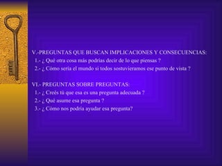 V.-PREGUNTAS QUE BUSCAN IMPLICACIONES Y CONSECUENCIAS:
 1.- ¿ Qué otra cosa más podrías decir de lo que piensas ?
 2.- ¿ Cómo sería el mundo si todos sostuvieramos ese punto de vista ?

VI.- PREGUNTAS SOBRE PREGUNTAS:
 1.- ¿ Creés tú que esa es una pregunta adecuada ?
 2.- ¿ Qué asume esa pregunta ?
 3.- ¿ Cómo nos podría ayudar esa pregunta?
 
