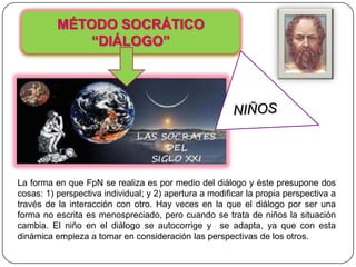 MÉTODO SOCRÁTICO
              “DIÁLOGO”




La forma en que FpN se realiza es por medio del diálogo y éste presupone dos
cosas: 1) perspectiva individual; y 2) apertura a modificar la propia perspectiva a
través de la interacción con otro. Hay veces en la que el diálogo por ser una
forma no escrita es menospreciado, pero cuando se trata de niños la situación
cambia. El niño en el diálogo se autocorrige y se adapta, ya que con esta
dinámica empieza a tomar en consideración las perspectivas de los otros.
 