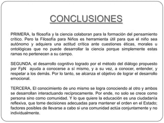 CONCLUSIONES
PRIMERA, la filosofía y la ciencia colaboran para la formación del pensamiento
crítico. Pero la Filosofía para Niños es herramienta útil para que el niño sea
autónomo y adquiera una actitud crítica ante cuestiones éticas, morales u
ontológicas que no puede desarrollar la ciencia porque simplemente estas
ramas no pertenecen a su campo.

SEGUNDA, el desarrollo cognitivo logrado por el método del diálogo propuesto
por FpN ayuda a conocerse a sí mismo, y a su vez, a conocer, entender, y
respetar a los demás. Por lo tanto, se alcanza el objetivo de lograr el desarrollo
emocional.

TERCERA, El conocimiento de uno mismo se logra conociendo al otro y ambos
se desarrollan interactuando recíprocamente. Por ende, no solo se crece como
persona sino como comunidad. Y lo que quiere la educación es una ciudadanía
reflexiva, que tome decisiones adecuadas para mantener el orden en el Estado;
factores posibles de llevarse a cabo si una comunidad actúa conjuntamente y no
individualmente.
 