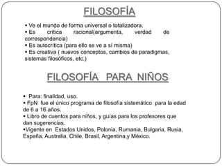 FILOSOFÍA
 Ve el mundo de forma universal o totalizadora.
 Es     crítica     racional(argumenta,      verdad de
correspondencia)
 Es autocrítica (para ello se ve a sí misma)
 Es creativa ( nuevos conceptos, cambios de paradigmas,
sistemas filosóficos, etc.)


         FILOSOFÍA PARA NIÑOS
 Para: finalidad, uso.
 FpN fue el único programa de filosofía sistemático para la edad
de 6 a 16 años.
 Libro de cuentos para niños, y guías para los profesores que
dan sugerencias.
Vigente en Estados Unidos, Polonia, Rumania, Bulgaria, Rusia,
España, Australia, Chile, Brasil, Argentina,y México.
 