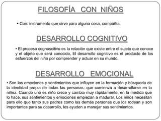 FILOSOFÍA CON NIÑOS
      Con: instrumento que sirve para alguna cosa, compañía.


               DESARROLLO COGNITIVO
    • El proceso cognoscitivo es la relación que existe entre el sujeto que conoce
    y el objeto que será conocido, El desarrollo cognitivo es el producto de los
    esfuerzos del niño por comprender y actuar en su mundo.



               DESARROLLO EMOCIONAL
• Son las emociones y sentimientos que influyen en la formación y búsqueda de
la identidad propia de todas las personas, que comienza a desarrollarse en la
niñez. Cuando uno es niño crece y cambia muy rápidamente, en la medida que
lo hace, sus sentimientos y emociones empiezan a madurar. Los niños necesitan
para ello que tanto sus padres como las demás personas que los rodean y son
importantes para su desarrollo, les ayuden a manejar sus sentimientos.
 