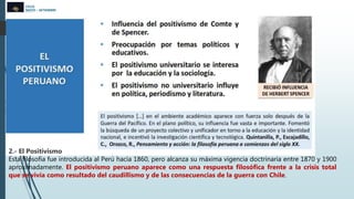 CICLO
MAYO – SETIEMBRE
2022
2.- El Positivismo
Esta filosofía fue introducida al Perú hacia 1860, pero alcanza su máxima vigencia doctrinaria entre 1870 y 1900
aproximadamente. El positivismo peruano aparece como una respuesta filosófica frente a la crisis total
que se vivía como resultado del caudillismo y de las consecuencias de la guerra con Chile.
 
