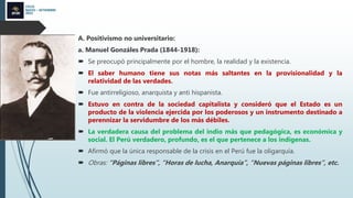 CICLO
MAYO – SETIEMBRE
2022
A. Positivismo no universitario:
a. Manuel Gonzáles Prada (1844-1918):
 Se preocupó principalmente por el hombre, la realidad y la existencia.
 El saber humano tiene sus notas más saltantes en la provisionalidad y la
relatividad de las verdades.
 Fue antirreligioso, anarquista y anti hispanista.
 Estuvo en contra de la sociedad capitalista y consideró que el Estado es un
producto de la violencia ejercida por los poderosos y un instrumento destinado a
perennizar la servidumbre de los más débiles.
 La verdadera causa del problema del indio más que pedagógica, es económica y
social. El Perú verdadero, profundo, es el que pertenece a los indígenas.
 Afirmó que la única responsable de la crisis en el Perú fue la oligarquía.
 Obras: “Páginas libres”, “Horas de lucha, Anarquía”, “Nuevas páginas libres”, etc.
 