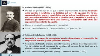 CICLO
MAYO – SETIEMBRE
2022
b. Mariano Iberico (1892 - 1974)
 Dos son los grandes ejes en los que se centró el pensamiento de Ibérico: la relación
entre estética y metafísica y su dialéctica del ser y del aparecer. Por lo que
respecta al primer punto, y muy influido por las tesis de Henri Bergson, su teoría
del conocimiento simbólico sintetizó la relación entre la experiencia estética y la
metafísica (el "sentimiento de la vida cósmica"), considerando esta última una
superación trascendental de aquélla.
 Plantea la no relación entre el peruano y su realidad.
 Obras: “La filosofía estética”, “La unidad dividida”, “La aparición”, etc.
c) Víctor Andrés Belaunde (1883-1966)
 Desarrolla el concepto de “anatopismo” este ha obstaculizado la construcción del
ser peruano, histórico y social (Identidad Nacional).
 Considera a la filosofía cristiana como la verdadera y clásica filosofía perenne que
“… ha resistido en el transcurso de los siglos el huracán de las doctrinas y la
violenta conmoción de las revoluciones”.
 Obras: “Meditaciones peruanas” (1917), “La realidad nacional” (1931).
 