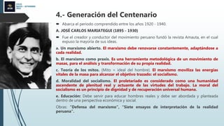 CICLO
MAYO – SETIEMBRE
2022
4.- Generación del Centenario
 Abarca el periodo comprendido entre los años 1920 - 1940.
A. JOSÉ CARLOS MARIATEGUI (1895 - 1930)
 Fue el creador y conductor del movimiento peruano fundó la revista Amauta, en el cual
expuso la mayoría de sus ideas.
a. Un marxismo abierto. El marxismo debe renovarse constantemente, adaptándose a
cada realidad.
b. El marxismo como praxis. Es una herramienta metodológica de un movimiento de
masas, para el análisis y transformación de su propia realidad.
c. Teoría de los mitos. (Mito = ideal del hombre). El marxismo moviliza las energías
vitales de la masa para alcanzar el objetivo trazado: el socialismo.
d. Moralidad del socialismo. El proletariado es considerado como una humanidad
ascendente de plenitud real y actuante de las virtudes del trabajo. La moral del
socialismo es un principio de dignidad y de recuperación universal humana.
e. Educación: Debe servir para educar hombres reales y debe ser abordada y planteada
dentro de una perspectiva económica y social.
Obras: “Defensa del marxismo”, “Siete ensayos de interpretación de la realidad
peruana”.
 