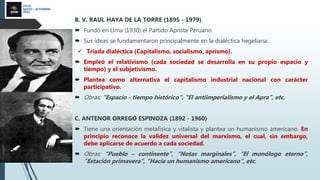CICLO
MAYO – SETIEMBRE
2022
B. V. RAUL HAYA DE LA TORRE (1895 - 1979)
 Fundó en Lima (1930) el Partido Aprista Peruano.
 Sus ideas se fundamentaron principalmente en la dialéctica hegeliana:
 Triada dialéctica (Capitalismo, socialismo, aprismo).
 Empleó el relativismo (cada sociedad se desarrolla en su propio espacio y
tiempo) y el subjetivismo.
 Plantea como alternativa el capitalismo industrial nacional con carácter
participativo.
 Obras: “Espacio - tiempo histórico”, “El antiimperialismo y el Apra”, etc.
C. ANTENOR ORREGO ESPINOZA (1892 - 1960)
 Tiene una orientación metafísica y vitalista y plantea un humanismo americano. En
principio reconoce la validez universal del marxismo, el cual, sin embargo,
debe aplicarse de acuerdo a cada sociedad.
 Obras: “Pueblo – continente”, “Notas marginales”, “El monólogo eterno”,
“Estación primavera”, “Hacia un humanismo americano”, etc.
 