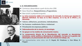 CICLO
MAYO – SETIEMBRE
2022
b. EL NEOLIBERALISMO:
 Comienza a desarrollarse a partir de los años 1990.
 Bases filosóficas: Neopositivismo y Pragmatismo.
 Base social: La pequeña burguesía.
 La única economía viable es la economía de mercado, la misma que requiere la
libertad individual. Se basa en la libre empresa, en la ley de la Oferta y la
Demanda.
 Valores: utilitarismo, practicismo, individualismo.
 Ser humano: rendimiento físico e intelectual.
 Privatización de empresas públicas.
 Sobrevaloración de la ciencia y la tecnología.
 Se apoyan en los medios de comunicación masiva.
 La consecuencia directa de la liberalización del mercado es desvalorizar
económica, social, política y éticamente al trabajador. Se basa en la gestión del
desempleo y la precarización del valor de la fuerza de trabajo, etc.
 Sus representantes, entre otros, son: F. Hayek, M. Friedman, L. Von Mises, K.
Popper.
 
