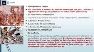 CICLO
MAYO – SETIEMBRE
2022
 Concepción del Tiempo
 No conocieron el sistema de medición cronológica por horas, minutos y
segundos; sin embargo, se guiaron por los relojes solares (Intiwatanas).
 La Moral en la Sociedad Incaica
La vida moral de los antiguos peruanos se orientó en tres máximas fundamentales:
 a. Ama sua. No seas ladrón.
 b. Ama llulla. No seas mentiroso
 c. Ama quella. No seas ocioso (haragán)
 FILOSOFÍA DEL VIRREYNATO
 La Escolástica
 Llegó al Perú a través de los españoles, aproximadamente en el año 1550. Fue
difundida por las órdenes religiosas como: Dominicos, mercedarios, jesuitas y
franciscanos. El autor más estudiado fue Santo Tomás de Aquino, a quien le
siguieron las doctrinas de Duns Scoto, San Agustín, etc. Representantes: Fray
Jerónimo de Valera (1568-1625). Esteban de Ávila (1519-1601), José de
Acosta (1539-1600), Martín de Jáuregui, etc.
 