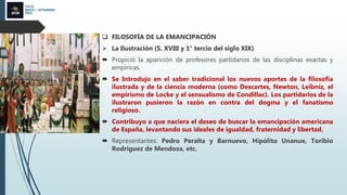 CICLO
MAYO – SETIEMBRE
2022
 FILOSOFÍA DE LA EMANCIPACIÓN
 La Ilustración (S. XVIII y 1° tercio del siglo XIX)
 Propició la aparición de profesores partidarios de las disciplinas exactas y
empíricas.
 Se Introdujo en el saber tradicional los nuevos aportes de la filosofía
ilustrada y de la ciencia moderna (como Descartes, Newton, Leibniz, el
empirismo de Locke y el sensualismo de Condillac). Los partidarios de la
ilustraron pusieron la razón en contra del dogma y el fanatismo
religioso.
 Contribuyo a que naciera el deseo de buscar la emancipación americana
de España, levantando sus ideales de igualdad, fraternidad y libertad.
 Representantes: Pedro Peralta y Barnuevo, Hipólito Unanue, Toribio
Rodríguez de Mendoza, etc.
 