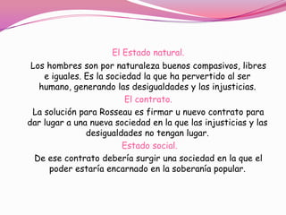 El Estado natural.
 Los hombres son por naturaleza buenos compasivos, libres
    e iguales. Es la sociedad la que ha pervertido al ser
   humano, generando las desigualdades y las injusticias.
                          El contrato.
 La solución para Rosseau es firmar u nuevo contrato para
dar lugar a una nueva sociedad en la que las injusticias y las
               desigualdades no tengan lugar.
                         Estado social.
  De ese contrato debería surgir una sociedad en la que el
      poder estaría encarnado en la soberanía popular.
 