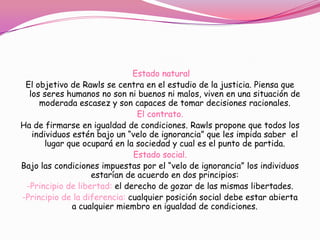 Estado natural
 El objetivo de Rawls se centra en el estudio de la justicia. Piensa que
  los seres humanos no son ni buenos ni malos, viven en una situación de
     moderada escasez y son capaces de tomar decisiones racionales.
                               El contrato.
Ha de firmarse en igualdad de condiciones. Rawls propone que todos los
   individuos estén bajo un “velo de ignorancia” que les impida saber el
      lugar que ocupará en la sociedad y cual es el punto de partida.
                              Estado social.
Bajo las condiciones impuestas por el “velo de ignorancia” los individuos
                   estarían de acuerdo en dos principios:
 -Principio de libertad: el derecho de gozar de las mismas libertades.
-Principio de la diferencia: cualquier posición social debe estar abierta
              a cualquier miembro en igualdad de condiciones.
 