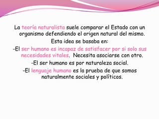 La teoría naturalista suele comparar el Estado con un
   organismo defendiendo el origen natural del mismo.
                  Esta idea se basaba en:
-El ser humano es incapaz de satisfacer por si solo sus
    necesidades vitales. Necesita asociarse con otro.
         -El ser humano es por naturaleza social.
     -El lenguaje humano es la prueba de que somos
              naturalmente sociales y políticos.
 
