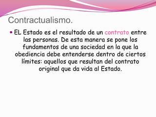 Contractualismo.
 EL Estado es el resultado de un contrato entre
     las personas. De esta manera se pone los
    fundamentos de una sociedad en la que la
 obediencia debe entenderse dentro de ciertos
   límites: aquellos que resultan del contrato
         original que da vida al Estado.
 