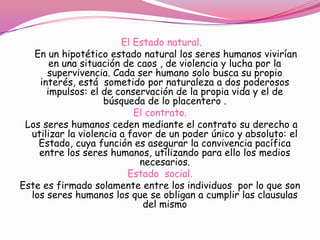 El Estado natural.
   En un hipotético estado natural los seres humanos vivirían
       en una situación de caos , de violencia y lucha por la
      supervivencia. Cada ser humano solo busca su propio
    interés, está sometido por naturaleza a dos poderosos
      impulsos: el de conservación de la propia vida y el de
                    búsqueda de lo placentero .
                           El contrato.
 Los seres humanos ceden mediante el contrato su derecho a
  utilizar la violencia a favor de un poder único y absoluto: el
    Estado, cuya función es asegurar la convivencia pacífica
    entre los seres humanos, utilizando para ello los medios
                            necesarios.
                          Estado social.
Este es firmado solamente entre los individuos por lo que son
  los seres humanos los que se obligan a cumplir las clausulas
                             del mismo
 