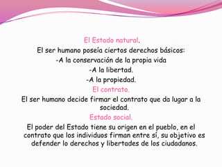 El Estado natural.
      El ser humano poseía ciertos derechos básicos:
            -A la conservación de la propia vida
                       -A la libertad.
                      -A la propiedad.
                        El contrato.
El ser humano decide firmar el contrato que da lugar a la
                           sociedad.
                       Estado social.
  El poder del Estado tiene su origen en el pueblo, en el
 contrato que los individuos firman entre sí, su objetivo es
    defender lo derechos y libertades de los ciudadanos.
 