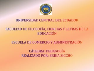 UNIVERSIDAD CENTRAL DEL ECUADORFACULTAD DE FILOSOFÍA, CIENCIAS Y LETRAS DE LA EDUCACIÓNESCUELA DE COMERCIO Y ADMINISTRACIÓNCÁTEDRA: PEDAGOGÍAREALIZADO POR: ERIKA SIGCHO 