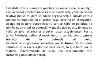 Esta distinción nos muestra que hay dos maneras de no ser algo: hay un no-ser absoluto (ni se es ni se puede ser), y hay un no-ser relativo (no se es, pero se puede llegar a ser). El movimiento o cambio es imposible en el primer caso, pero no en el segundo. Lo que no es pero puede llegar a ser, se halla en potencia (la semilla es un árbol en potencia) y aquello que es actualmente se halla en acto (el árbol es árbol en acto, actualmente). Por lo tanto Aritóteles define el movimiento o cambio como  paso o tránsito de la potencia al acto. La  materia  es potencia, mientras que la  forma  de los seres naturales es la esencia (lo que cada ser es, lo que hace que la materia, indeterminada de suyo, sea precisamente esta sustancia y no cualquier otra). 