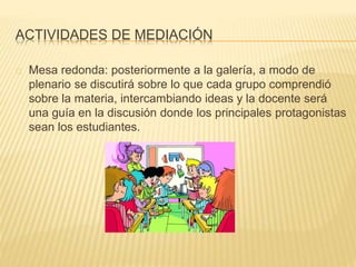 ACTIVIDADES DE MEDIACIÓN 
Mesa redonda: posteriormente a la galería, a modo de 
plenario se discutirá sobre lo que cada grupo comprendió 
sobre la materia, intercambiando ideas y la docente será 
una guía en la discusión donde los principales protagonistas 
sean los estudiantes. 
 