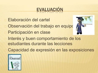EVALUACIÓN 
Elaboración del cartel 
Observación del trabajo en equipo 
Participación en clase 
Interés y buen comportamiento de los 
estudiantes durante las lecciones 
Capacidad de expresión en las exposiciones 
 