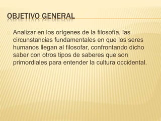OBJETIVO GENERAL 
Analizar en los orígenes de la filosofía, las 
circunstancias fundamentales en que los seres 
humanos llegan al filosofar, confrontando dicho 
saber con otros tipos de saberes que son 
primordiales para entender la cultura occidental. 
 