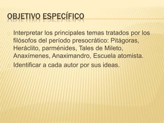 OBJETIVO ESPECÍFICO 
Interpretar los principales temas tratados por los 
filósofos del período presocrático: Pitágoras, 
Heráclito, parménides, Tales de Mileto, 
Anaxímenes, Anaximandro, Escuela atomista. 
Identificar a cada autor por sus ideas. 
 